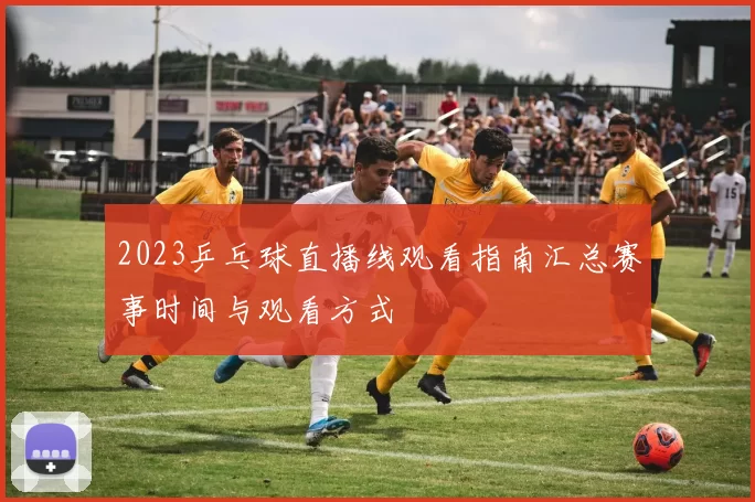 2023乒乓球直播线观看指南汇总赛事时间与观看方式