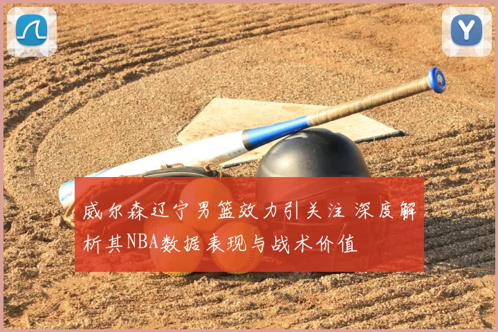 威尔森辽宁男篮效力引关注 深度解析其NBA数据表现与战术价值