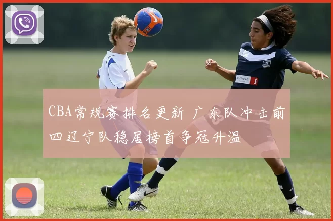 CBA常规赛排名更新 广东队冲击前四辽宁队稳居榜首争冠升温