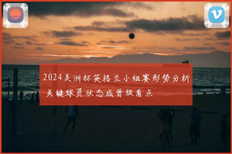 2024美洲杯英格兰小组赛形势分析 关键球员状态成晋级看点