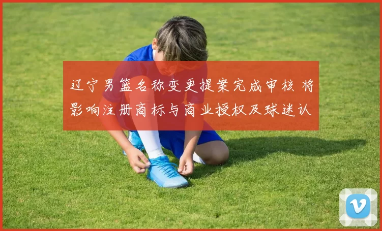 辽宁男篮名称变更提案完成审核 将影响注册商标与商业授权及球迷认同度