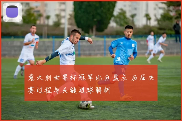 意大利世界杯冠军比分盘点 历届决赛过程与关键进球解析