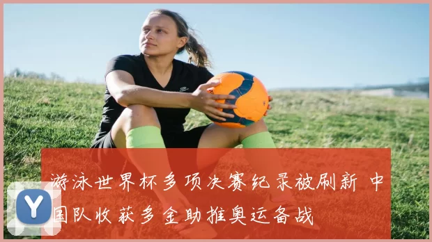 游泳世界杯多项决赛纪录被刷新 中国队收获多金助推奥运备战