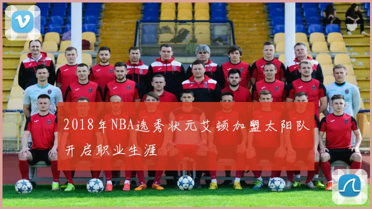 2018年NBA选秀状元艾顿加盟太阳队开启职业生涯