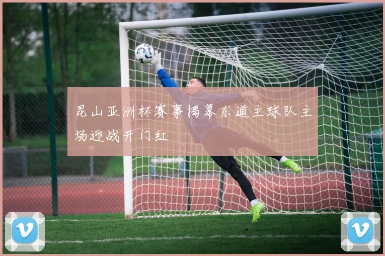 昆山亚洲杯赛事揭幕东道主球队主场迎战开门红