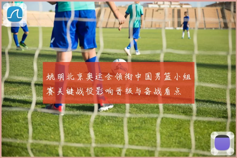 姚明北京奥运会领衔中国男篮小组赛关键战役影响晋级与备战看点