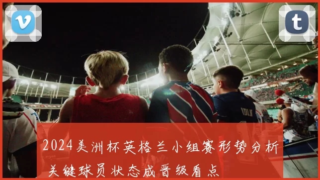 2024美洲杯英格兰小组赛形势分析 关键球员状态成晋级看点