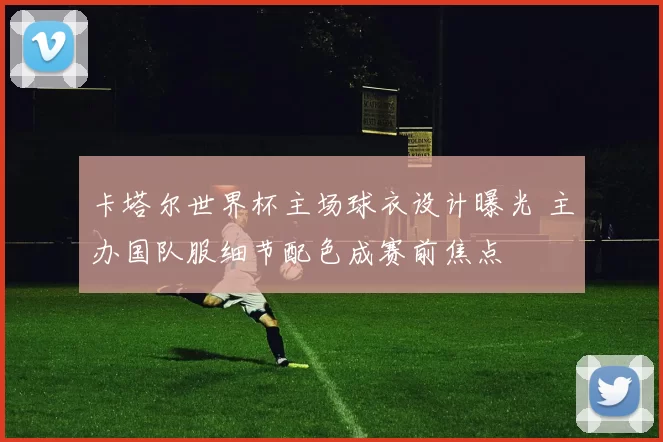 卡塔尔世界杯主场球衣设计曝光 主办国队服细节配色成赛前焦点