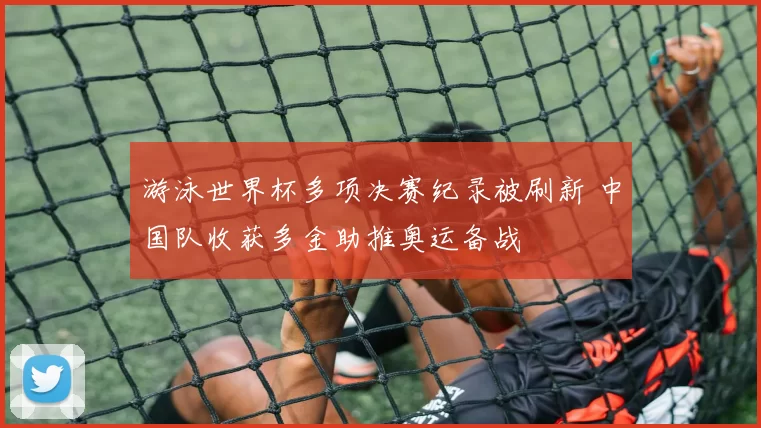 游泳世界杯多项决赛纪录被刷新 中国队收获多金助推奥运备战