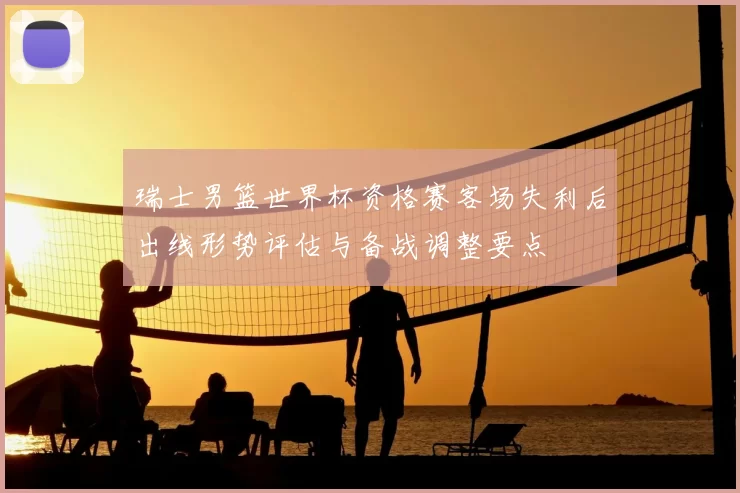 瑞士男篮世界杯资格赛客场失利后出线形势评估与备战调整要点