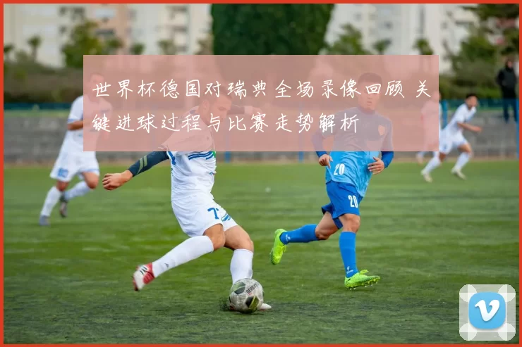 世界杯德国对瑞典全场录像回顾 关键进球过程与比赛走势解析