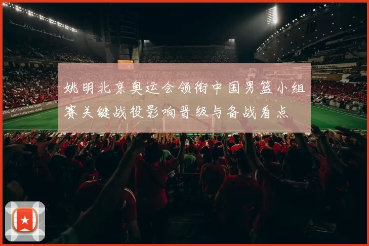 姚明北京奥运会领衔中国男篮小组赛关键战役影响晋级与备战看点