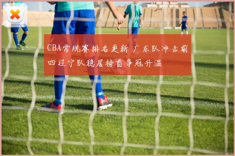 CBA常规赛排名更新 广东队冲击前四辽宁队稳居榜首争冠升温