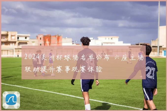 2024美洲杯球场名单公布 六座主场联动提升赛事观赛体验