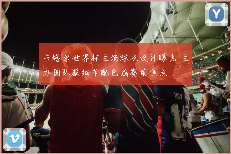 卡塔尔世界杯主场球衣设计曝光 主办国队服细节配色成赛前焦点