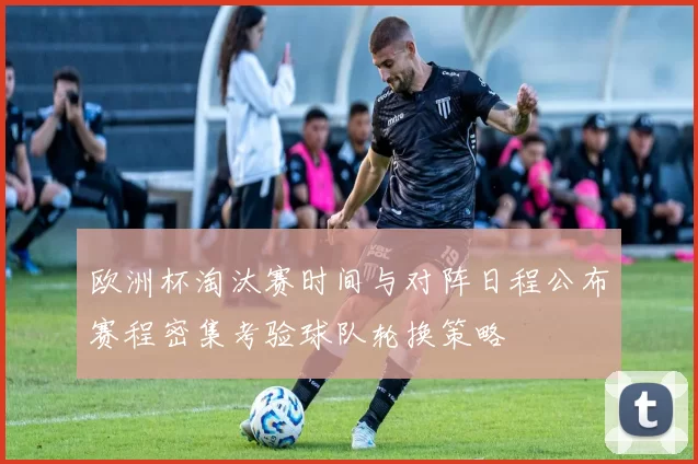 欧洲杯淘汰赛时间与对阵日程公布赛程密集考验球队轮换策略