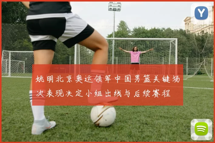 姚明北京奥运领军中国男篮关键场次表现决定小组出线与后续赛程