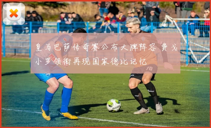 皇马巴萨传奇赛公布大牌阵容 费戈小罗领衔再现国家德比记忆