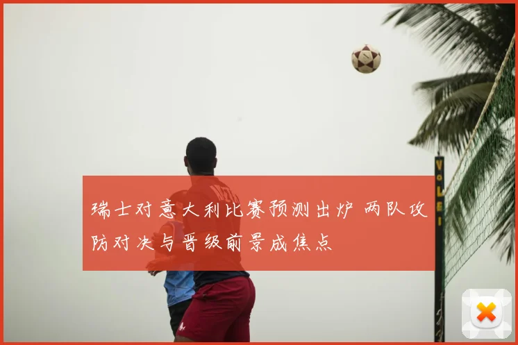 瑞士对意大利比赛预测出炉 两队攻防对决与晋级前景成焦点