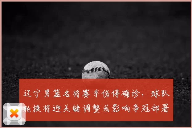 辽宁男篮名将赛季伤停确诊，球队轮换将迎关键调整或影响争冠部署
